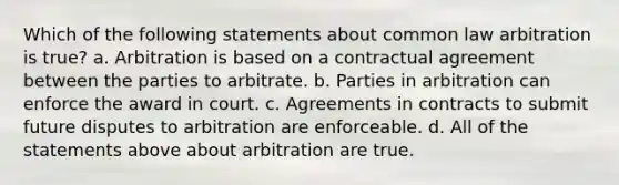 Which of the following statements about common law arbitration is true? a. Arbitration is based on a contractual agreement between the parties to arbitrate. b. Parties in arbitration can enforce the award in court. c. Agreements in contracts to submit future disputes to arbitration are enforceable. d. All of the statements above about arbitration are true.