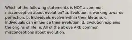 Which of the following statements is NOT a common misconception about evolution? a. Evolution is working towards perfection. b. Individuals evolve within their lifetime. c. Individuals can influence their evolution. d. Evolution explains the origins of life. e. All of the above ARE common misconceptions about evolution.