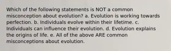 Which of the following statements is NOT a common misconception about evolution? a. Evolution is working towards perfection. b. Individuals evolve within their lifetime. c. Individuals can influence their evolution. d. Evolution explains the origins of life. e. All of the above ARE common misconceptions about evolution.