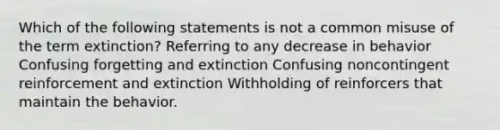 Which of the following statements is not a common misuse of the term extinction? Referring to any decrease in behavior Confusing forgetting and extinction Confusing noncontingent reinforcement and extinction Withholding of reinforcers that maintain the behavior.