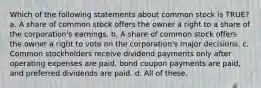 Which of the following statements about common stock is TRUE? a. A share of common stock offers the owner a right to a share of the corporation's earnings. b. A share of common stock offers the owner a right to vote on the corporation's major decisions. c. Common stockholders receive dividend payments only after operating expenses are paid, bond coupon payments are paid, and preferred dividends are paid. d. All of these.