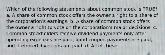 Which of the following statements about common stock is TRUE? a. A share of common stock offers the owner a right to a share of the corporation's earnings. b. A share of common stock offers the owner a right to vote on the corporation's major decisions. c. Common stockholders receive dividend payments only after operating expenses are paid, bond coupon payments are paid, and preferred dividends are paid. d. All of these.