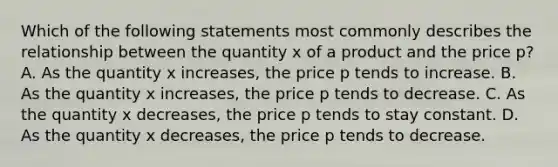 Which of the following statements most commonly describes the relationship between the quantity x of a product and the price​ p? A. As the quantity x​ increases, the price p tends to increase. B. As the quantity x​ increases, the price p tends to decrease. C. As the quantity x​ decreases, the price p tends to stay constant. D. As the quantity x​ decreases, the price p tends to decrease.