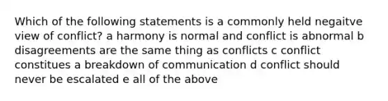 Which of the following statements is a commonly held negaitve view of conflict? a harmony is normal and conflict is abnormal b disagreements are the same thing as conflicts c conflict constitues a breakdown of communication d conflict should never be escalated e all of the above