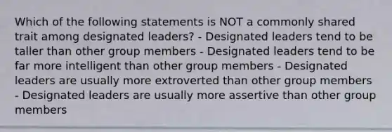 Which of the following statements is NOT a commonly shared trait among designated leaders? - Designated leaders tend to be taller than other group members - Designated leaders tend to be far more intelligent than other group members - Designated leaders are usually more extroverted than other group members - Designated leaders are usually more assertive than other group members