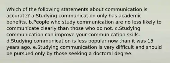 Which of the following statements about communication is accurate? a.Studying communication only has academic benefits. b.People who study communication are no less likely to communicate clearly than those who do not. c.Studying communication can improve your communication skills. d.Studying communication is less popular now than it was 15 years ago. e.Studying communication is very difficult and should be pursued only by those seeking a doctoral degree.