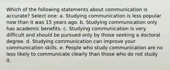 Which of the following statements about communication is accurate? Select one: a. Studying communication is less popular now than it was 15 years ago. b. Studying communication only has academic benefits. c. Studying communication is very difficult and should be pursued only by those seeking a doctoral degree. d. Studying communication can improve your communication skills. e. People who study communication are no less likely to communicate clearly than those who do not study it.