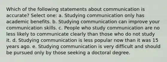 Which of the following statements about communication is accurate? Select one: a. Studying communication only has academic benefits. b. Studying communication can improve your communication skills. c. People who study communication are no less likely to communicate clearly than those who do not study it. d. Studying communication is less popular now than it was 15 years ago. e. Studying communication is very difficult and should be pursued only by those seeking a doctoral degree.