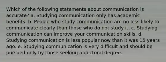 Which of the following statements about communication is accurate? a. Studying communication only has academic benefits. b. People who study communication are no less likely to communicate clearly than those who do not study it. c. Studying communication can improve your communication skills. d. Studying communication is less popular now than it was 15 years ago. e. Studying communication is very difficult and should be pursued only by those seeking a doctoral degree.