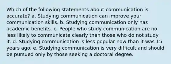 Which of the following statements about communication is accurate? a. Studying communication can improve your communication skills. b. Studying communication only has academic benefits. c. People who study communication are no less likely to communicate clearly than those who do not study it. d. Studying communication is less popular now than it was 15 years ago. e. Studying communication is very difficult and should be pursued only by those seeking a doctoral degree.