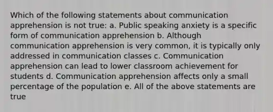 Which of the following statements about communication apprehension is not true: a. Public speaking anxiety is a specific form of communication apprehension b. Although communication apprehension is very common, it is typically only addressed in communication classes c. Communication apprehension can lead to lower classroom achievement for students d. Communication apprehension affects only a small percentage of the population e. All of the above statements are true