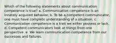 Which of the following statements about communication competence is true? a. Communication competence is an innately acquired behavior. b. To be a competent communicator, one must have complete understanding of a situation. c. Communication competence is a trait we either possess or lack. d. Competent communicators look at things from one perspective. e. We learn communication competence from our successes and failures.