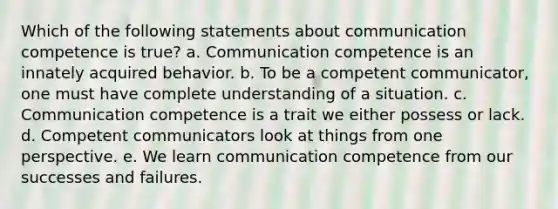 Which of the following statements about communication competence is true? a. Communication competence is an innately acquired behavior. b. To be a competent communicator, one must have complete understanding of a situation. c. Communication competence is a trait we either possess or lack. d. Competent communicators look at things from one perspective. e. We learn communication competence from our successes and failures.