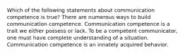 Which of the following statements about communication competence is true? There are numerous ways to build communication competence. Communication competence is a trait we either possess or lack. To be a competent communicator, one must have complete understanding of a situation. Communication competence is an innately acquired behavior.