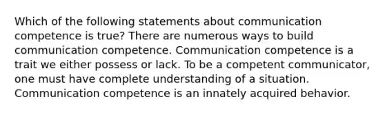 Which of the following statements about communication competence is true? There are numerous ways to build communication competence. Communication competence is a trait we either possess or lack. To be a competent communicator, one must have complete understanding of a situation. Communication competence is an innately acquired behavior.