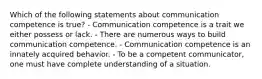 Which of the following statements about communication competence is true? - Communication competence is a trait we either possess or lack. - There are numerous ways to build communication competence. - Communication competence is an innately acquired behavior. - To be a competent communicator, one must have complete understanding of a situation.