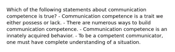 Which of the following statements about communication competence is true? - Communication competence is a trait we either possess or lack. - There are numerous ways to build communication competence. - Communication competence is an innately acquired behavior. - To be a competent communicator, one must have complete understanding of a situation.