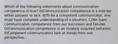 Which of the following statements about communication competence is true? A)Communication competence is a trait we either possess or lack. B)To be a competent communicator, one must have complete understanding of a situation. C)We learn communication competence from our successes and failures. D)Communication competence is an innately acquired behavior. E)Competent communicators look at things from one perspective.