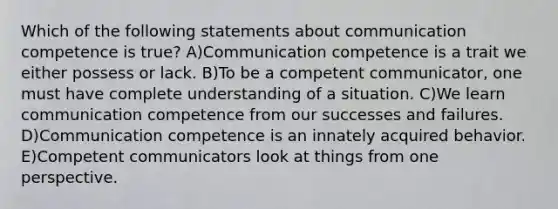 Which of the following statements about communication competence is true? A)Communication competence is a trait we either possess or lack. B)To be a competent communicator, one must have complete understanding of a situation. C)We learn communication competence from our successes and failures. D)Communication competence is an innately acquired behavior. E)Competent communicators look at things from one perspective.