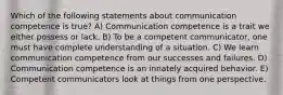 Which of the following statements about communication competence is true? A) Communication competence is a trait we either possess or lack. B) To be a competent communicator, one must have complete understanding of a situation. C) We learn communication competence from our successes and failures. D) Communication competence is an innately acquired behavior. E) Competent communicators look at things from one perspective.