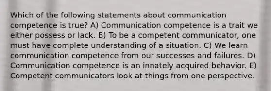 Which of the following statements about communication competence is true? A) Communication competence is a trait we either possess or lack. B) To be a competent communicator, one must have complete understanding of a situation. C) We learn communication competence from our successes and failures. D) Communication competence is an innately acquired behavior. E) Competent communicators look at things from one perspective.