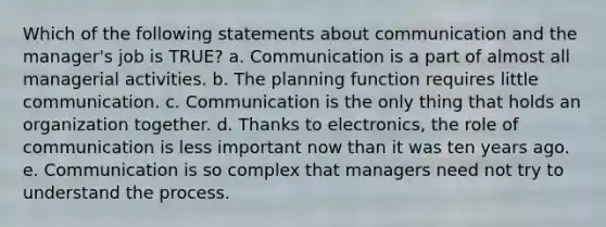 Which of the following statements about communication and the manager's job is TRUE? a. Communication is a part of almost all managerial activities. b. The planning function requires little communication. c. Communication is the only thing that holds an organization together. d. Thanks to electronics, the role of communication is less important now than it was ten years ago. e. Communication is so complex that managers need not try to understand the process.