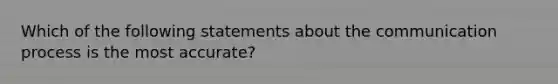 Which of the following statements about the communication process is the most accurate?