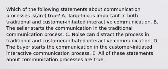 Which of the following statements about communication processes is(are) true? A. Targeting is important in both traditional and customer-initiated interactive communication. B. The seller starts the communication in the traditional communication process. C. Noise can distract the process in traditional and customer-initiated interactive communication. D. The buyer starts the communication in the customer-initiated interactive communication process. E. All of these statements about communication processes are true.