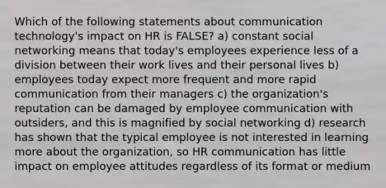 Which of the following statements about communication technology's impact on HR is FALSE? a) constant social networking means that today's employees experience less of a division between their work lives and their personal lives b) employees today expect more frequent and more rapid communication from their managers c) the organization's reputation can be damaged by employee communication with outsiders, and this is magnified by social networking d) research has shown that the typical employee is not interested in learning more about the organization, so HR communication has little impact on employee attitudes regardless of its format or medium