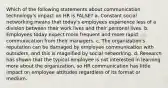 Which of the following statements about communication technology's impact on HR is FALSE? a. Constant social networking means that today's employees experience less of a division between their work lives and their personal lives. b. Employees today expect more frequent and more rapid communication from their managers. c. The organization's reputation can be damaged by employee communication with outsiders, and this is magnified by social networking. d. Research has shown that the typical employee is not interested in learning more about the organization, so HR communication has little impact on employee attitudes regardless of its format or medium.