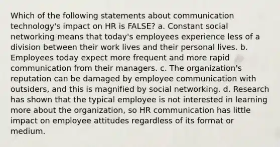 Which of the following statements about communication technology's impact on HR is FALSE? a. Constant social networking means that today's employees experience less of a division between their work lives and their personal lives. b. Employees today expect more frequent and more rapid communication from their managers. c. The organization's reputation can be damaged by employee communication with outsiders, and this is magnified by social networking. d. Research has shown that the typical employee is not interested in learning more about the organization, so HR communication has little impact on employee attitudes regardless of its format or medium.