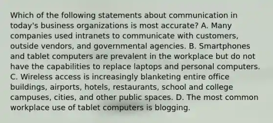 Which of the following statements about communication in today's business organizations is most accurate? A. Many companies used intranets to communicate with customers, outside vendors, and governmental agencies. B. Smartphones and tablet computers are prevalent in the workplace but do not have the capabilities to replace laptops and personal computers. C. Wireless access is increasingly blanketing entire office buildings, airports, hotels, restaurants, school and college campuses, cities, and other public spaces. D. The most common workplace use of tablet computers is blogging.