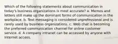 Which of the following statements about communication in today's business organizations is most accurate? a. Memos and letters still make up the dominant forms of communication in the workplace. b. Text messaging is considered unprofessional and is rarely used by business organizations. c. Web chat is becoming the preferred communication channel for online customer service. d. A company intranet can be accessed by anyone with Internet access.