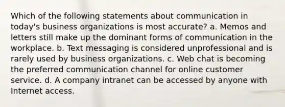 Which of the following statements about communication in today's business organizations is most accurate? a. Memos and letters still make up the dominant forms of communication in the workplace. b. Text messaging is considered unprofessional and is rarely used by business organizations. c. Web chat is becoming the preferred communication channel for online customer service. d. A company intranet can be accessed by anyone with Internet access.