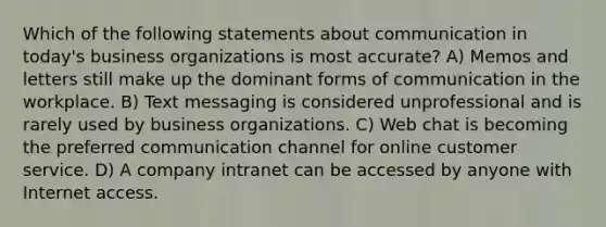 Which of the following statements about communication in today's business organizations is most accurate? A) Memos and letters still make up the dominant forms of communication in the workplace. B) Text messaging is considered unprofessional and is rarely used by business organizations. C) Web chat is becoming the preferred communication channel for online customer service. D) A company intranet can be accessed by anyone with Internet access.