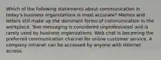 Which of the following statements about communication in today's business organizations is most accurate? Memos and letters still make up the dominant forms of communication in the workplace. Text messaging is considered unprofessional and is rarely used by business organizations. Web chat is becoming the preferred communication channel for online customer service. A company intranet can be accessed by anyone with Internet access.