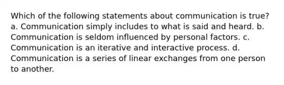 Which of the following statements about communication is true? a. Communication simply includes to what is said and heard. b. Communication is seldom influenced by personal factors. c. Communication is an iterative and interactive process. d. Communication is a series of linear exchanges from one person to another.