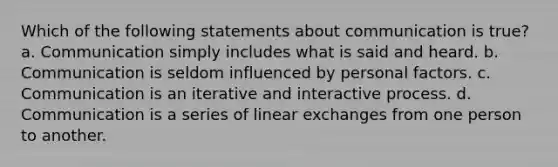 Which of the following statements about communication is true? a. Communication simply includes what is said and heard. b. Communication is seldom influenced by personal factors. c. Communication is an iterative and interactive process. d. Communication is a series of linear exchanges from one person to another.