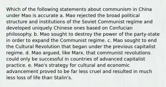 Which of the following statements about communism in China under Mao is accurate a. Mao rejected the broad political structure and institutions of the Soviet Communist regime and developed uniquely Chinese ones based on Confucian philosophy. b. Mao sought to destroy the power of the party-state in order to expand the Communist regime. c. Mao sought to end the Cultural Revolution that began under the previous capitalist regime. d. Mao argued, like Marx, that communist revolutions could only be successful in countries of advanced capitalist practice. e. Mao's strategy for cultural and economic advancement proved to be far less cruel and resulted in much less loss of life than Stalin's.