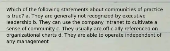 Which of the following statements about communities of practice is true? a. They are generally not recognized by executive leadership b. They can use the company intranet to cultivate a sense of community c. They usually are officially referenced on organizational charts d. They are able to operate independent of any management