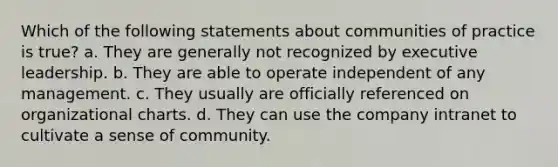 Which of the following statements about communities of practice is true? a. They are generally not recognized by executive leadership. b. They are able to operate independent of any management. c. They usually are officially referenced on organizational charts. d. They can use the company intranet to cultivate a sense of community.