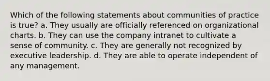 Which of the following statements about communities of practice is true? a. They usually are officially referenced on organizational charts. b. They can use the company intranet to cultivate a sense of community. c. They are generally not recognized by executive leadership. d. They are able to operate independent of any management.