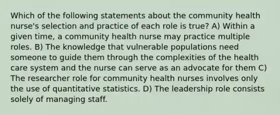 Which of the following statements about the community health nurse's selection and practice of each role is true? A) Within a given time, a community health nurse may practice multiple roles. B) The knowledge that vulnerable populations need someone to guide them through the complexities of the health care system and the nurse can serve as an advocate for them C) The researcher role for community health nurses involves only the use of quantitative statistics. D) The leadership role consists solely of managing staff.