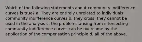 Which of the following statements about community indifference curves is true? a. They are entirely unrelated to individuals' community indifference curves b. they cross, they cannot be used in the analysis c. the problems arising from intersecting community indifference curves can be overcome by the application of the compensation principle d. all of the above.