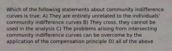 Which of the following statements about community indifference curves is true: A) They are entirely unrelated to the individuals' community indifference curves B) They cross, they cannot be used in the analysis C) The problems arising from intersecting community indifference curves can be overcome by the application of the compensation principle D) all of the above