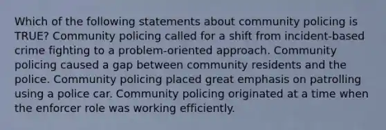 Which of the following statements about community policing is TRUE? Community policing called for a shift from incident-based crime fighting to a problem-oriented approach. Community policing caused a gap between community residents and the police. Community policing placed great emphasis on patrolling using a police car. Community policing originated at a time when the enforcer role was working efficiently.