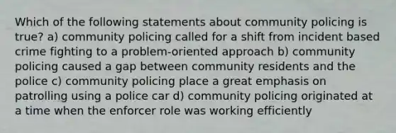 Which of the following statements about community policing is true? a) community policing called for a shift from incident based crime fighting to a problem-oriented approach b) community policing caused a gap between community residents and the police c) community policing place a great emphasis on patrolling using a police car d) community policing originated at a time when the enforcer role was working efficiently