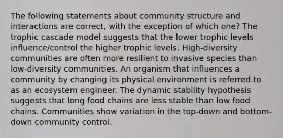 The following statements about community structure and interactions are correct, with the exception of which one? The trophic cascade model suggests that the lower trophic levels influence/control the higher trophic levels. High-diversity communities are often more resilient to invasive species than low-diversity communities. An organism that influences a community by changing its physical environment is referred to as an ecosystem engineer. The dynamic stability hypothesis suggests that long food chains are less stable than low food chains. Communities show variation in the top-down and bottom-down community control.