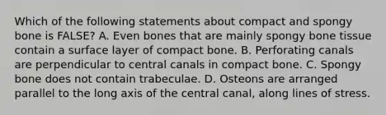 Which of the following statements about compact and spongy bone is FALSE? A. Even bones that are mainly spongy bone tissue contain a surface layer of compact bone. B. Perforating canals are perpendicular to central canals in compact bone. C. Spongy bone does not contain trabeculae. D. Osteons are arranged parallel to the long axis of the central canal, along lines of stress.