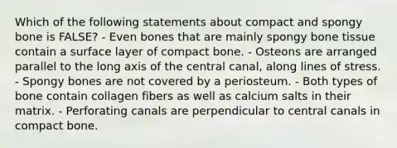 Which of the following statements about compact and spongy bone is FALSE? - Even bones that are mainly spongy bone tissue contain a surface layer of compact bone. - Osteons are arranged parallel to the long axis of the central canal, along lines of stress. - Spongy bones are not covered by a periosteum. - Both types of bone contain collagen fibers as well as calcium salts in their matrix. - Perforating canals are perpendicular to central canals in compact bone.